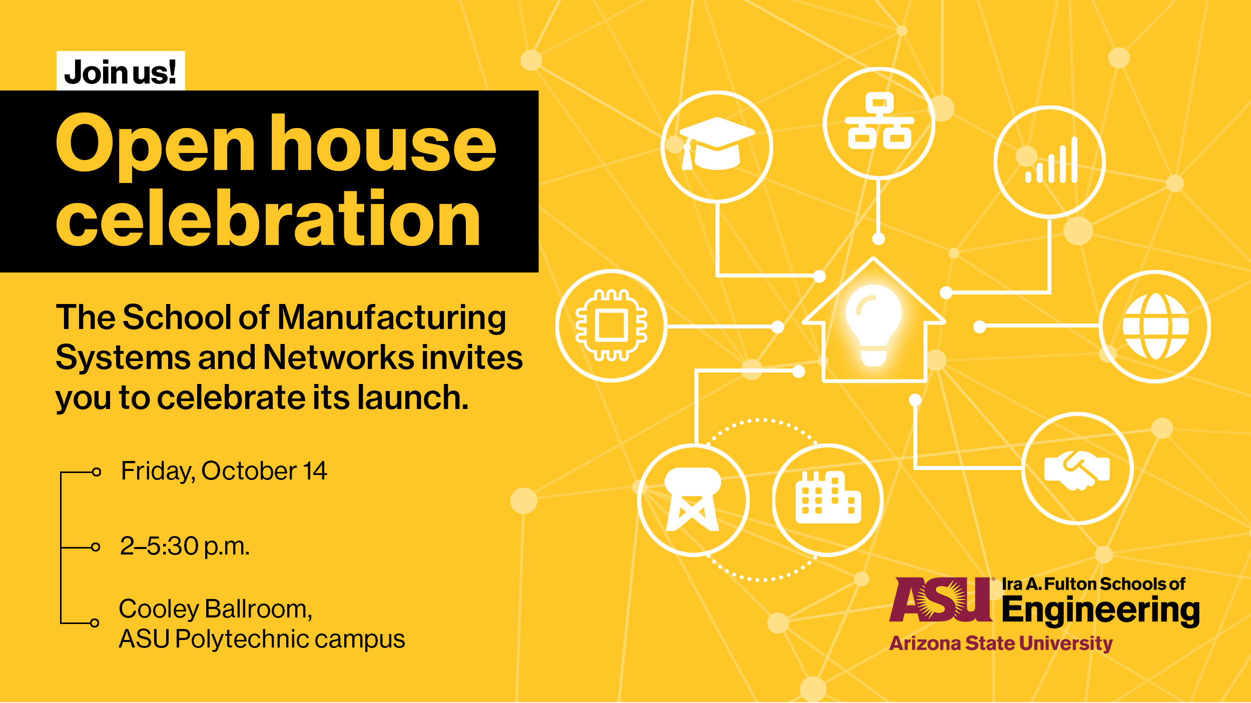 Join us! Open house celebration. The School of Manufacturing Systems and Networks invites you to celebrate its launch on Friday, October 14, 2022 from 2-5:30 p.m. in Cooley Ballrooms at the ASU Polytechnic campus.