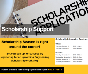 Scholarship support. Scholarship season is right around the corner! Set yourself up for success by registering for an upcoming engineering scholarship workshop. Fulton Schools scholarship applications open November 1 to February 1. Scholarship information session: Thursday, October 13, 2-3 p.m. Thursday, October 27, 3-4 p.m. Thursday, November 8, 2-3 p.m. Wednesday, November 9, 9-10 a.m. Tuesday, November 15, 9-10 a.m. Thursday, November 17, 3-4 p.m.