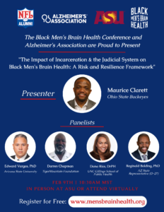 The Black Men's Brain Health Conference and Alzheimer's Association are proud to present "The Impact of Incarceration and the Judicial System on Black Men's Brain Health: A Risk and Resilience Framework." Presenter: Maurice Clarett, Ohio State Buckeyes. Panelists: Edward Vargas, PhD, Arizona State University; Darren Chapman, TigerMountain Foundation; Dana Rice, DrPH, UNC Gillings School of Public Health; Reginald Bolding, PhD, AZ State Representative (D-27). February 9, 10:30 a.m. MST, in-person at ASU or attend virtually. Register for free at www.mensbrainhealth.org