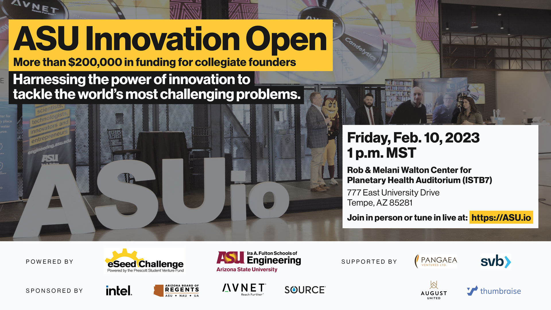 ASU Innovation Open. More than $200,000 in funding for collegiate founders. Harnessing the power of innovation to tackle the world's most challenging problems. Friday, Feb. 10, 2023, 1 p.m. MST. Rob & Melani Walton center for Planetary Health Auditorium (ISTB7), 777 East University Drive, Tempe, AZ 85281. Join in person or tune in live at https://ASU.io. Powered by eSeed Challenge, ASU Ira A. Fulton Schools of Engineering. Supported by Pangaea, SVB, August United, thumbraise.. Sponsored by Intel, ASU Board of Regents, Avnet, Source.